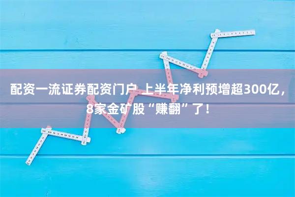 配资一流证券配资门户 上半年净利预增超300亿，8家金矿股“赚翻”了！