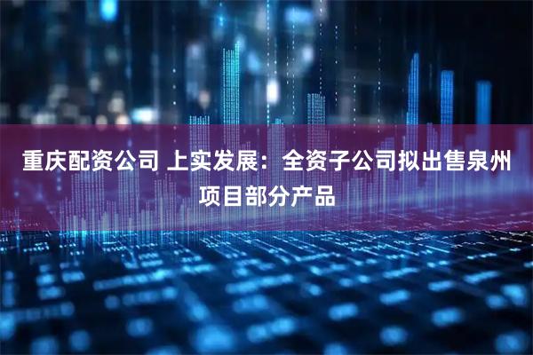 重庆配资公司 上实发展：全资子公司拟出售泉州项目部分产品