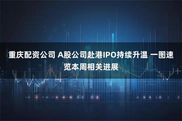 重庆配资公司 A股公司赴港IPO持续升温 一图速览本周相关进展
