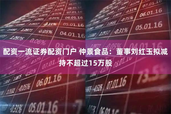 配资一流证券配资门户 仲景食品：董事刘红玉拟减持不超过15万股