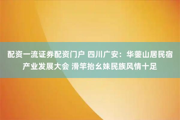 配资一流证券配资门户 四川广安：华蓥山居民宿产业发展大会 滑竿抬幺妹民族风情十足