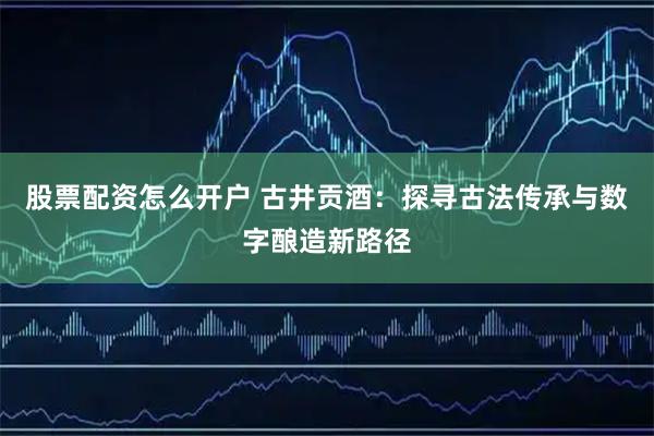 股票配资怎么开户 古井贡酒：探寻古法传承与数字酿造新路径