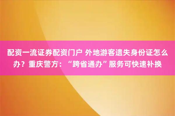 配资一流证券配资门户 外地游客遗失身份证怎么办？重庆警方：“跨省通办”服务可快速补换
