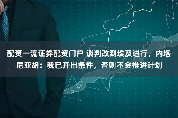 配资一流证券配资门户 谈判改到埃及进行，内塔尼亚胡：我已开出条件，否则不会推进计划